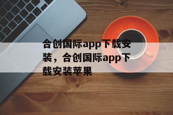 合创国际app下载安装，合创国际app下载安装苹果